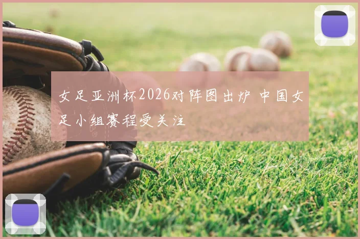 女足亚洲杯2026对阵图出炉 中国女足小组赛程受关注