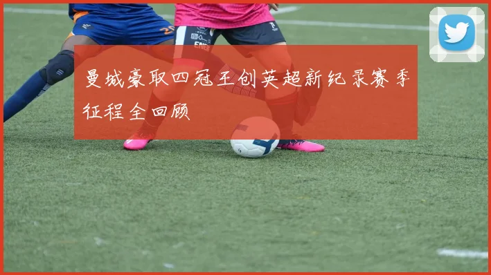 曼城豪取四冠王创英超新纪录赛季征程全回顾